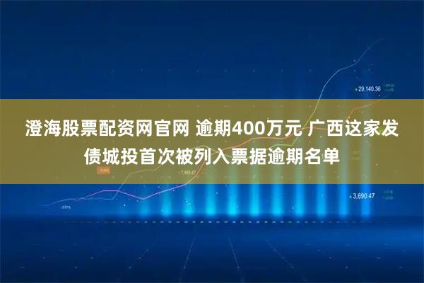 澄海股票配资网官网 逾期400万元 广西这家发债城投首次被列入票据逾期名单