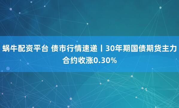 蜗牛配资平台 债市行情速递丨30年期国债期货主力合约收涨0.30%