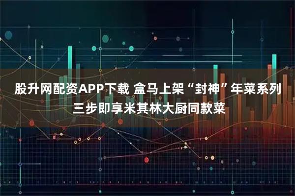 股升网配资APP下载 盒马上架“封神”年菜系列 三步即享米其林大厨同款菜