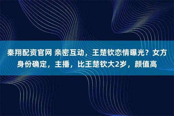 秦翔配资官网 亲密互动，王楚钦恋情曝光？女方身份确定，主播，比王楚钦大2岁，颜值高