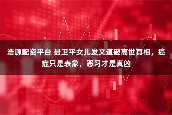 浩源配资平台 聂卫平女儿发文道破离世真相，癌症只是表象，恶习才是真凶