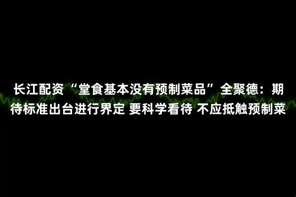 长江配资 “堂食基本没有预制菜品” 全聚德：期待标准出台进行界定 要科学看待 不应抵触预制菜
