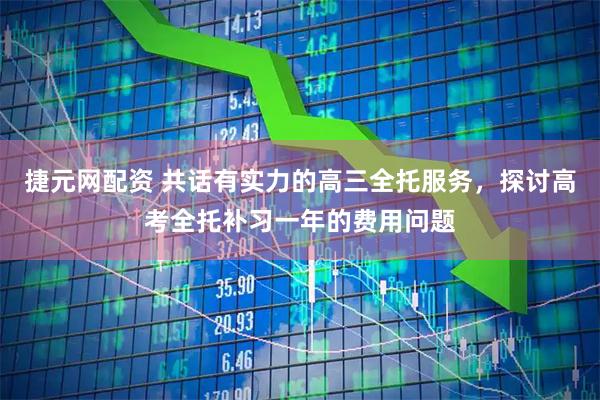 捷元网配资 共话有实力的高三全托服务，探讨高考全托补习一年的费用问题