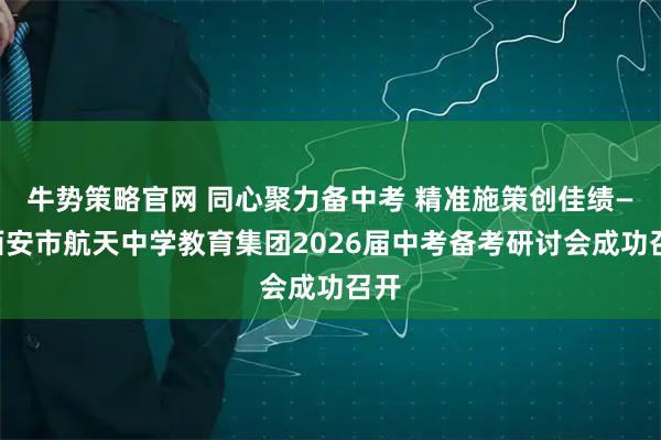 牛势策略官网 同心聚力备中考 精准施策创佳绩——西安市航天中学教育集团2026届中考备考研讨会成功召开