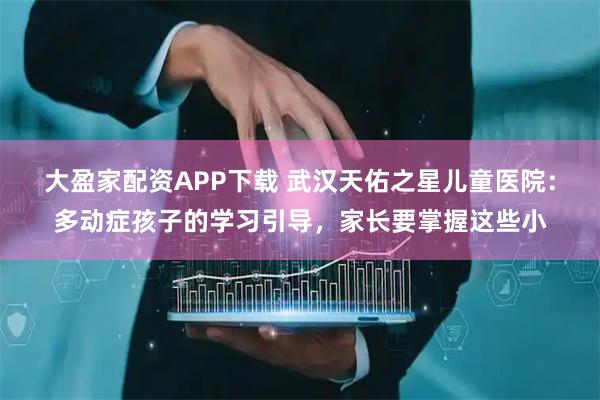 大盈家配资APP下载 武汉天佑之星儿童医院：多动症孩子的学习引导，家长要掌握这些小
