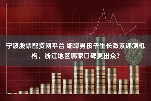 宁波股票配资网平台 细聊男孩子生长激素评测机构，浙江地区哪家口碑更出众？