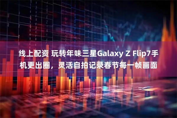 线上配资 玩转年味三星Galaxy Z Flip7手机更出圈，灵活自拍记录春节每一帧画面