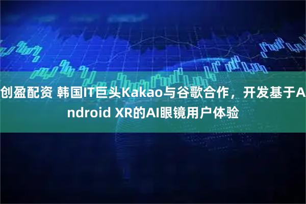 创盈配资 韩国IT巨头Kakao与谷歌合作，开发基于Android XR的AI眼镜用户体验