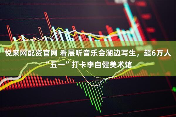 悦来网配资官网 看展听音乐会湖边写生，超6万人“五一”打卡李自健美术馆