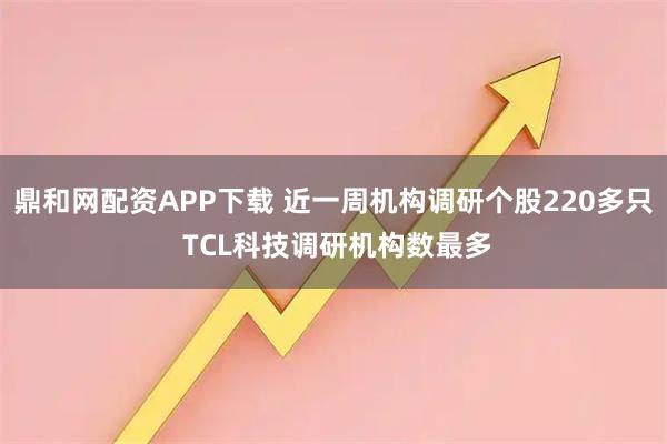 鼎和网配资APP下载 近一周机构调研个股220多只 TCL科技调研机构数最多