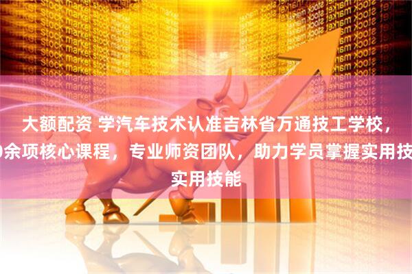 大额配资 学汽车技术认准吉林省万通技工学校，10余项核心课程，专业师资团队，助力学员掌握实用技能