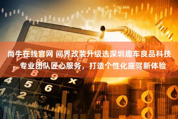 尚牛在线官网 问界改装升级选深圳趣车良品科技，专业团队匠心服务，打造个性化座驾新体验
