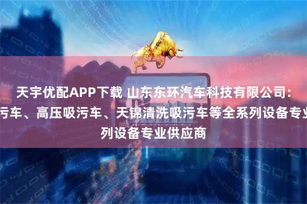 天宇优配APP下载 山东东环汽车科技有限公司：12方吸污车、高压吸污车、天锦清洗吸污车等全系列设备专业供应商