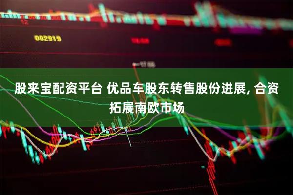股来宝配资平台 优品车股东转售股份进展, 合资拓展南欧市场