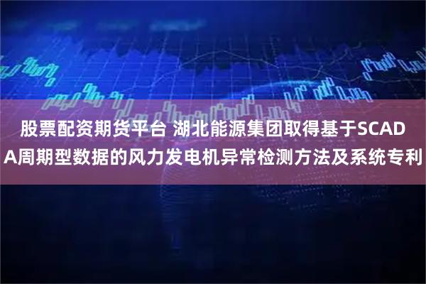 股票配资期货平台 湖北能源集团取得基于SCADA周期型数据的风力发电机异常检测方法及系统专利
